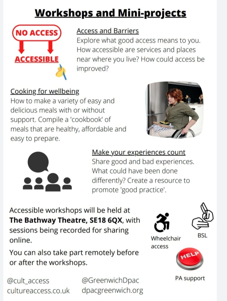 Workshops and Mini-projects

Access and Barriers 
Explore what good access means to you. How accessible are services and places near where you live? How could access be improved?

Cooking for wellbeing 
How to make a variety of easy and delicious meals with or without support. Compile a 'cookbook' of meals that are healthy, affordable and easy to prepare.

Make your experiences count 
Share good and bad experiences. What could have been done differently? Create a resource to promote 'good practice'.

Accessible workshops will be held at The Bathway Theatre, SE18 6QX, with sessions being recorded for sharing online.