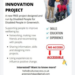 GREENWICH DISABLED PEOPLE'S INNOVATION PROJECT

A new FREE project designed and run by Disabled People for Disabled People in Greenwich.

Supporting people to improve wellbeing by:

Networking, making new friends and reconnecting with people.

Sharing information, skills and designing mini-projects.

Using experiences to influence positive change.

Interested? Want to know more?

hello@cultureaccess.co.uk greenwichdpac@gmail.com https://bit.ly/greenwichcontactform