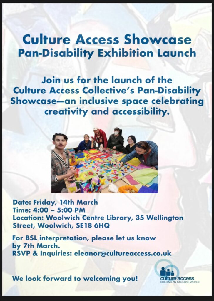 Poster for Culture Access Showcase, Pan-Disability Exhibition Launch. Join us for the launch of the Culture Access Collective's Pan-Disability Showcase - an inclusive space celebrating creativity and accessibility. Date: Friday 14th March. Time 4-5pm. Location: Woolwich Centre Library, 35 Wellington Street, Woolwich SE18 6HQ. For BSL interpretation, please let us know by 7th March. RSVP & Inquiries: eleanor@cultureaccess.co.uk. We look forward to welcoming you! Culture Access logo, building an inclusive world, 3 cartoon figures within 2 blue rings. Photo from a previous session, with 6 attendees making artwork around a table