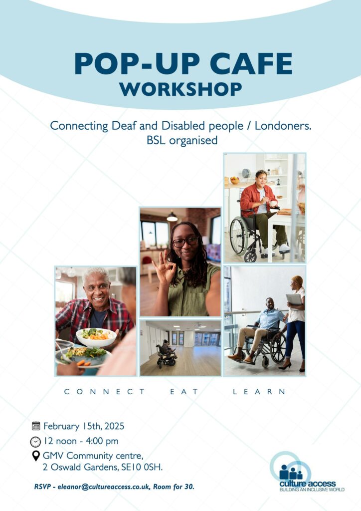 Poster for Pop-Up Cafe Workshop. Connecting Deaf and Disabled people/Londoners. BSL organised. Connect, eat, learn. February 15th 2025, 12 noon to 4pm. At GMV Community Centre, 2 Oswald Gardens, SE10 0SH. RSVP - eleanor@cultureaccess.co.uk, Room for 30. Culture Access logo, building an inclusive world, 3 cartoon figures within 2 blue rings. 5 photos of Deaf and Disabled people from different backgrounds, one eating colourful bowl of food, one doing the OK or good sign towards the camera, and 3 wheelchair users, one eating in their kitchen, one in a large event space, and one looking up at a colleague holding a laptop